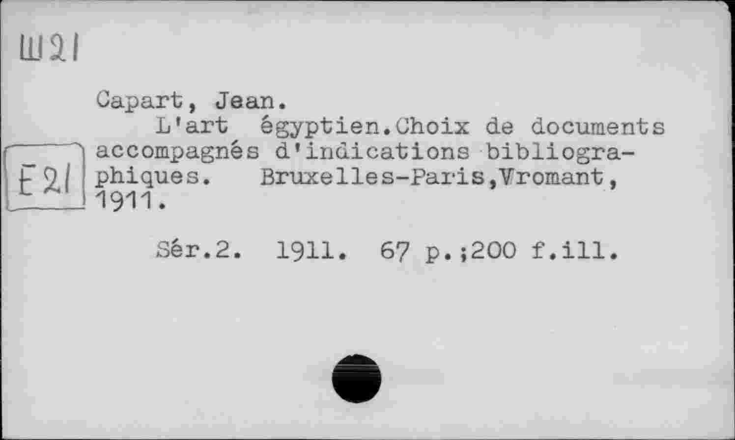 ﻿Ш2І
t2l
Gapart, Jean.
L’art égyptien.Choix de documents accompagnés d’indications bibliographiques. Bruxelles-Paris,Vromant, 1911.
Sér.2. 1911. 6? p.;2OO f.ill.